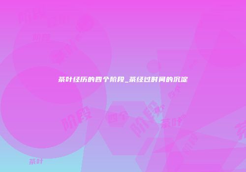 茶叶经历的四个阶段_茶经过时间的沉淀