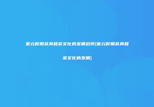 宋元时期茶具和茶文化的发展趋势(宋元时期茶具和茶文化的发展)