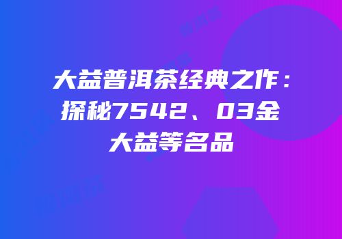 大益普洱茶经典之作：探秘7542、03金大益等名品