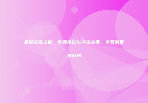 品味红茶之道：掌握挑选与冲泡关键，享受茶香与茶韵