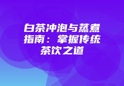白茶冲泡与蒸煮指南：掌握传统茶饮之道