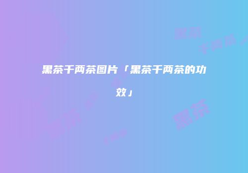 黑茶千两茶图片「黑茶千两茶的功效」