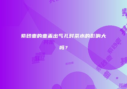紫砂壶的壶盖出气孔对茶水的影响大吗？