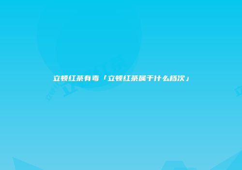 立顿红茶有毒「立顿红茶属于什么档次」