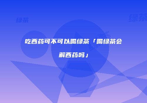 吃西药可不可以喝绿茶「喝绿茶会解西药吗」