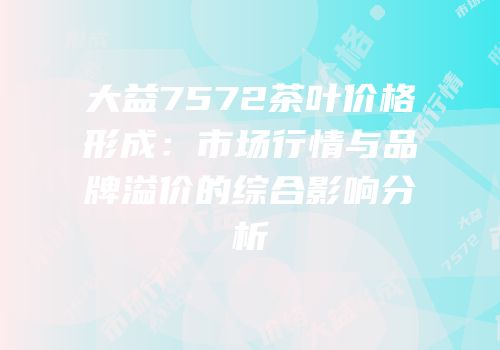 大益7572茶叶价格形成：市场行情与品牌溢价的综合影响分析