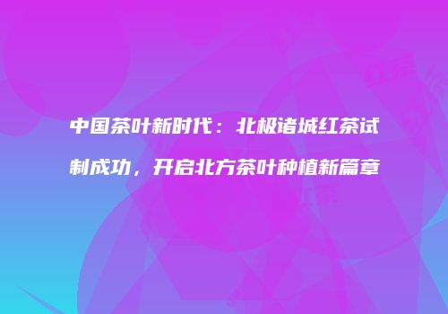 中国茶叶新时代：北极诸城红茶试制成功，开启北方茶叶种植新篇章