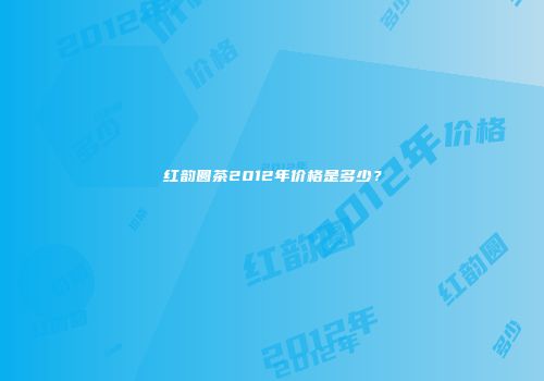 红韵圆茶2012年价格是多少？