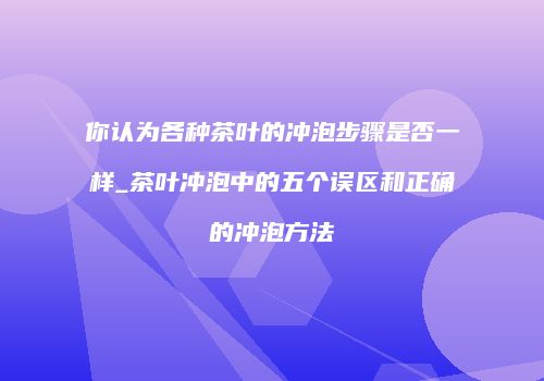 你认为各种茶叶的冲泡步骤是否一样_茶叶冲泡中的五个误区和正确的冲泡方法