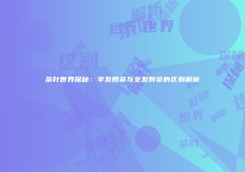 茶叶世界探秘：半发酵茶与全发酵茶的区别解析