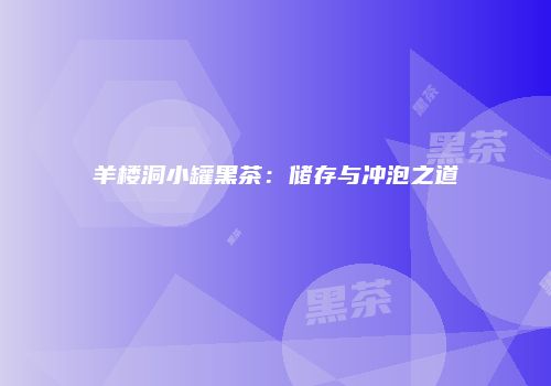 羊楼洞小罐黑茶：储存与冲泡之道