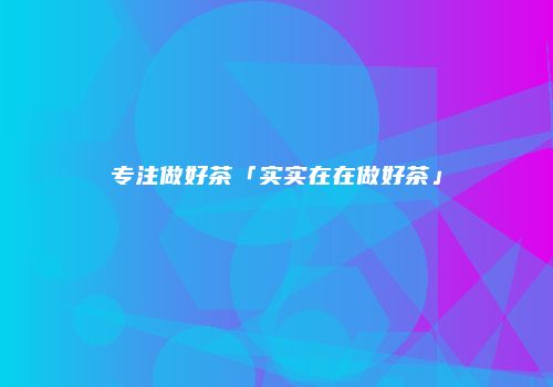 专注做好茶「实实在在做好茶」