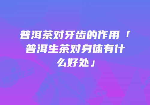 普洱茶对牙齿的作用「普洱生茶对身体有什么好处」