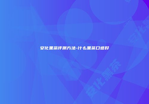 安化黑茶评测方法-什么黑茶口感好