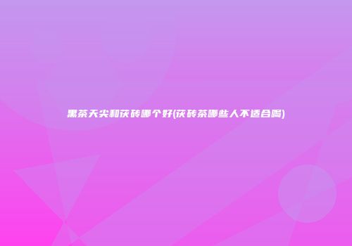 黑茶天尖和茯砖哪个好(茯砖茶哪些人不适合喝)