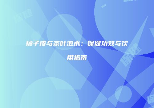 橘子皮与茶叶泡水：保健功效与饮用指南