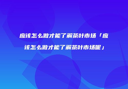 应该怎么做才能了解茶叶市场「应该怎么做才能了解茶叶市场呢」