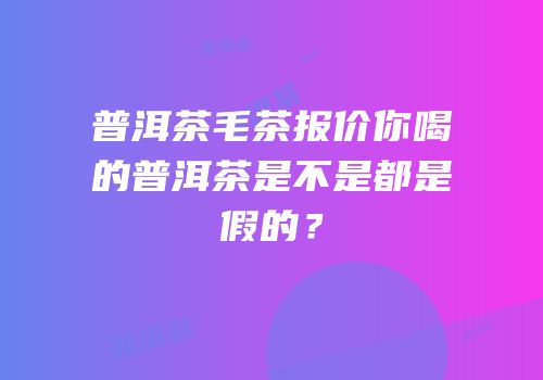 普洱茶毛茶报价你喝的普洱茶是不是都是假的？