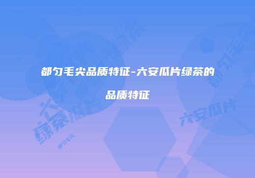 都匀毛尖品质特征-六安瓜片绿茶的品质特征