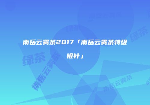 南岳云雾茶2017「南岳云雾茶特级银针」