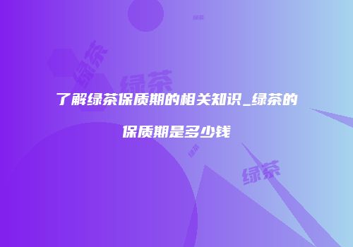 了解绿茶保质期的相关知识_绿茶的保质期是多少钱