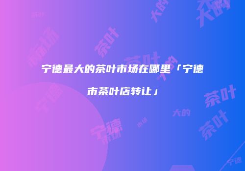 宁德最大的茶叶市场在哪里「宁德市茶叶店转让」