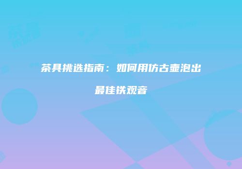 茶具挑选指南：如何用仿古壶泡出最佳铁观音