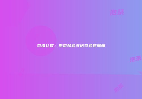 茶道礼仪：泡茶禁忌与送茶忌讳解析