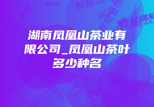 湖南凤凰山茶业有限公司_凤凰山茶叶多少种名