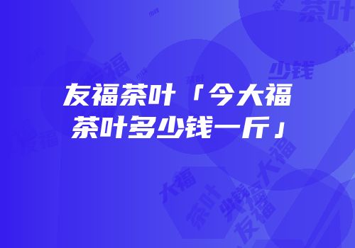 友福茶叶「今大福茶叶多少钱一斤」