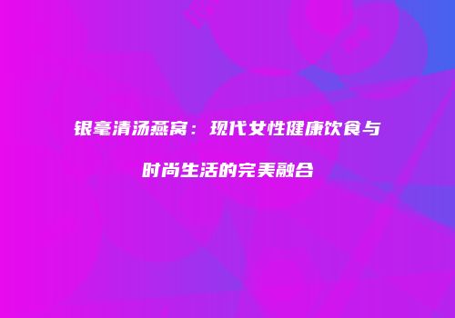 银毫清汤燕窝：现代女性健康饮食与时尚生活的完美融合
