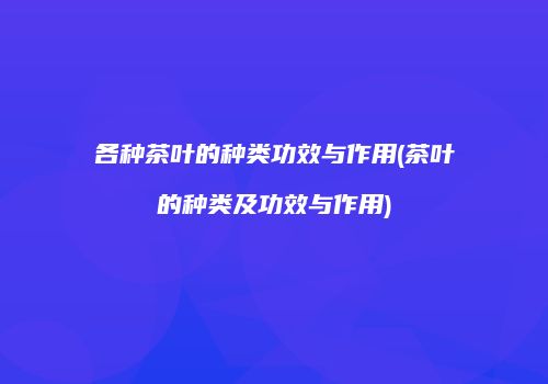 各种茶叶的种类功效与作用(茶叶的种类及功效与作用)