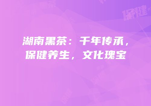 湖南黑茶：千年传承，保健养生，文化瑰宝