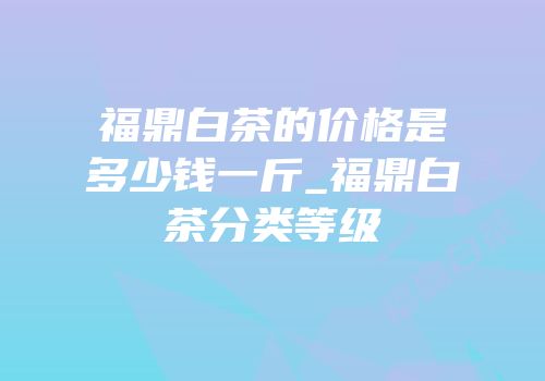 福鼎白茶的价格是多少钱一斤_福鼎白茶分类等级