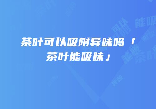 茶叶可以吸附异味吗「茶叶能吸味」