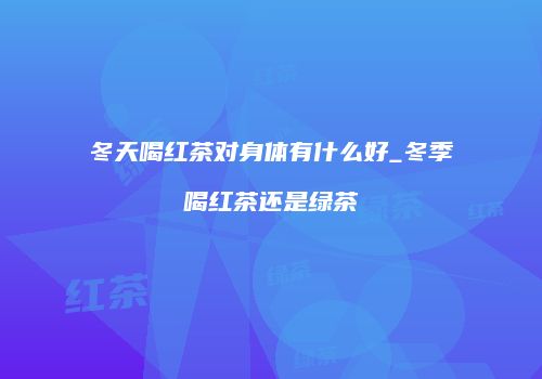冬天喝红茶对身体有什么好_冬季喝红茶还是绿茶