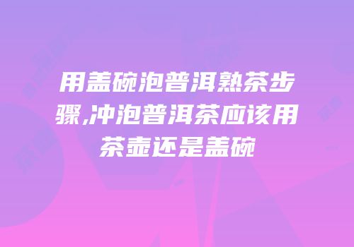 用盖碗泡普洱熟茶步骤,冲泡普洱茶应该用茶壶还是盖碗