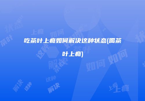 吃茶叶上瘾如何解决这种状态(喝茶叶上瘾)