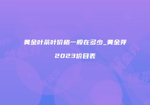 黄金叶茶叶价格一般在多少_黄金芽2023价目表