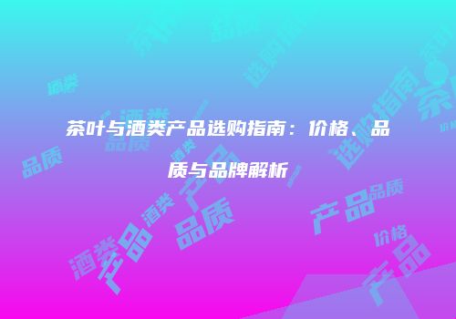 茶叶与酒类产品选购指南：价格、品质与品牌解析