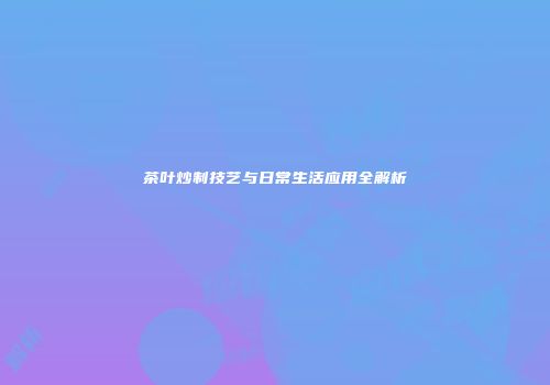 茶叶炒制技艺与日常生活应用全解析