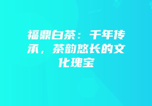 福鼎白茶：千年传承，茶韵悠长的文化瑰宝