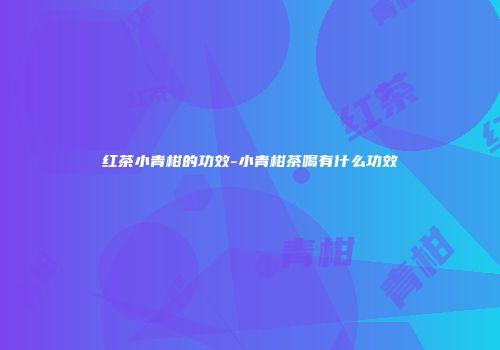 红茶小青柑的功效-小青柑茶喝有什么功效