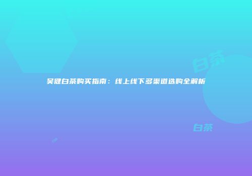 吴健白茶购买指南：线上线下多渠道选购全解析