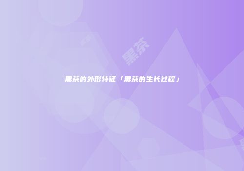 黑茶的外形特征「黑茶的生长过程」