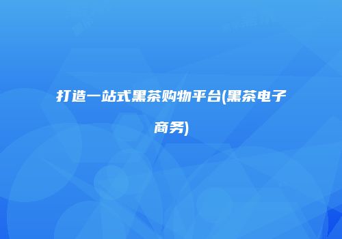 打造一站式黑茶购物平台(黑茶电子商务)