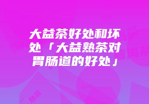 大益茶好处和坏处「大益熟茶对胃肠道的好处」
