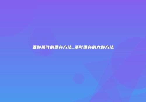各种茶叶的保存方法_茶叶保存的六种方法