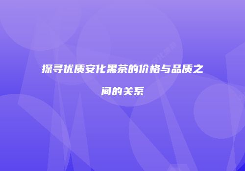 探寻优质安化黑茶的价格与品质之间的关系