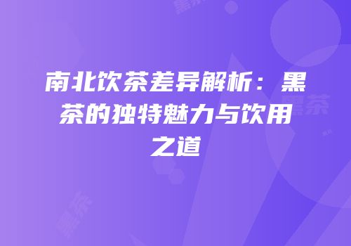 南北饮茶差异解析：黑茶的独特魅力与饮用之道
